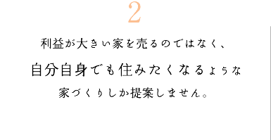 2　利益が大きい家を売るのではなく、自分自身でも住みたくなるような家づくりしか提案しません。