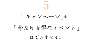 5　「キャンペーン」や「今だけお得なイベント」はできません。