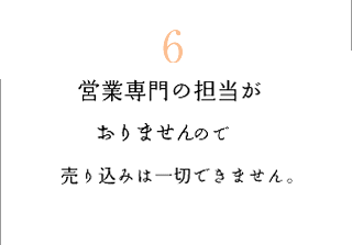 6　?営業専門の担当がおりませんので売り込みは一切できません。