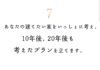 7　?あなたの建てたい家をいっしょに考え、10年後、20年後も考えたプランを立てます。